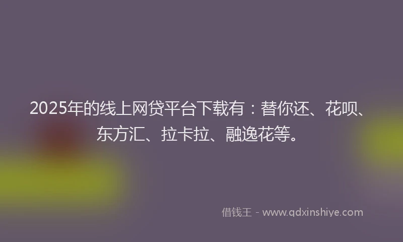 2025年的线上网贷平台下载有：替你还、花呗、东方汇、拉卡拉、融逸花等。