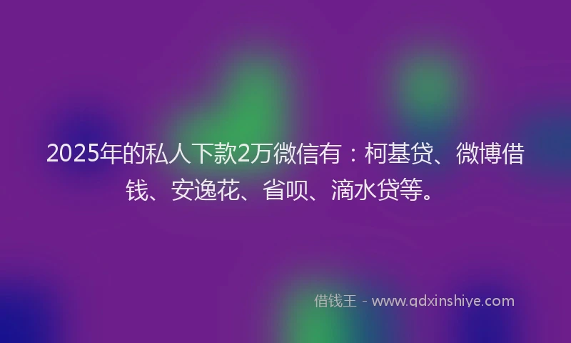 2025年的私人下款2万微信有：柯基贷、微博借钱、安逸花、省呗、滴水贷等。
