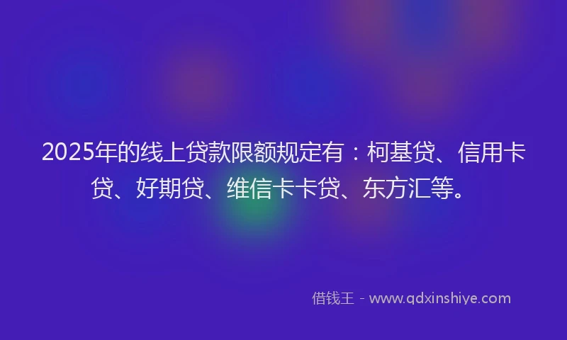 2025年的线上贷款限额规定有：柯基贷、信用卡贷、好期贷、维信卡卡贷、东方汇等。