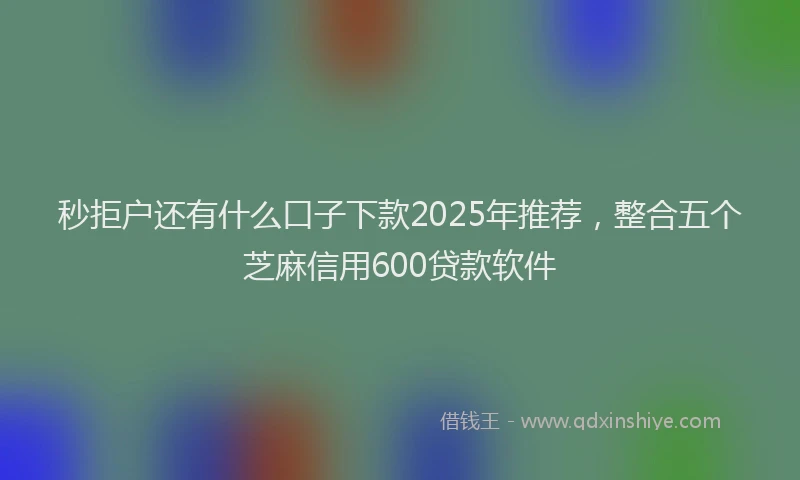 秒拒户还有什么口子下款2025年推荐，整合五个芝麻信用600贷款软件