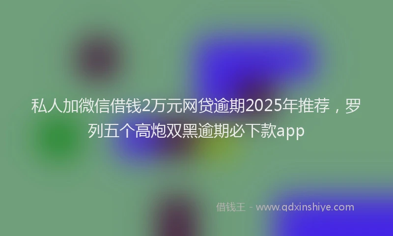 私人加微信借钱2万元网贷逾期2025年推荐，罗列五个高炮双黑逾期必下款app