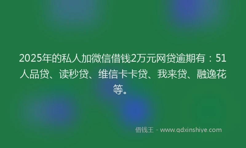 2025年的私人加微信借钱2万元网贷逾期有：51人品贷、读秒贷、维信卡卡贷、我来贷、融逸花等。