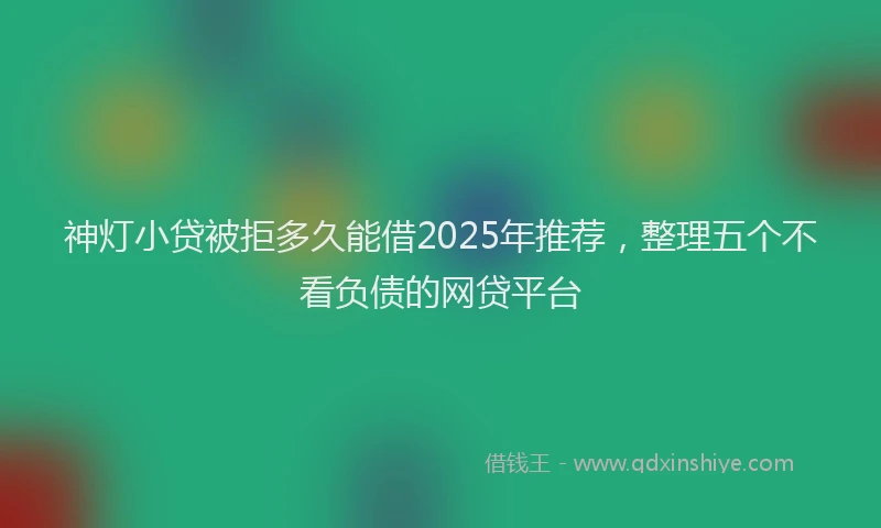 神灯小贷被拒多久能借2025年推荐，整理五个不看负债的网贷平台
