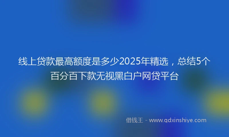线上贷款最高额度是多少2025年精选，总结5个百分百下款无视黑白户网贷平台
