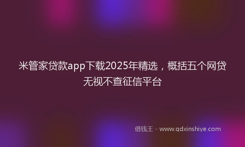 米管家贷款app下载2025年精选，概括五个网贷无视不查征信平台