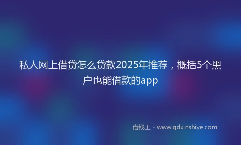 私人网上借贷怎么贷款2025年推荐，概括5个黑户也能借款的app
