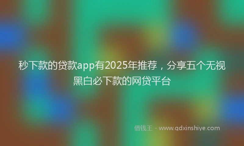 秒下款的贷款app有2025年推荐，分享五个无视黑白必下款的网贷平台