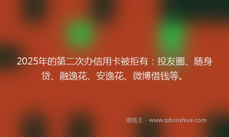 2025年的第二次办信用卡被拒有：投友圈、随身贷、融逸花、安逸花、微博借钱等。