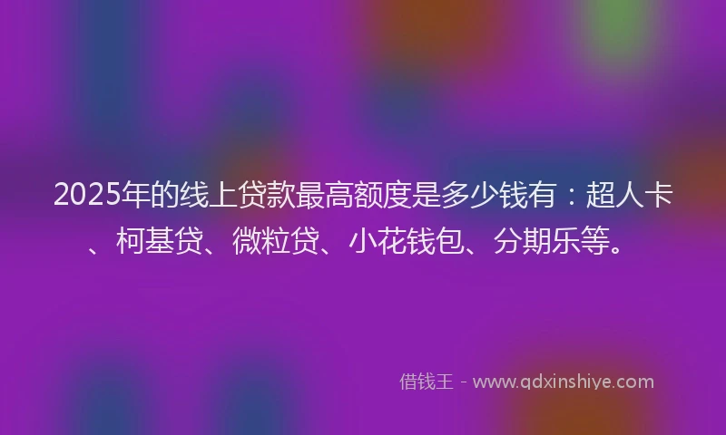 2025年的线上贷款最高额度是多少钱有：超人卡、柯基贷、微粒贷、小花钱包、分期乐等。