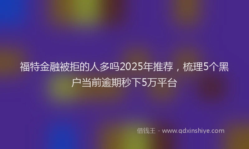 福特金融被拒的人多吗2025年推荐，梳理5个黑户当前逾期秒下5万平台