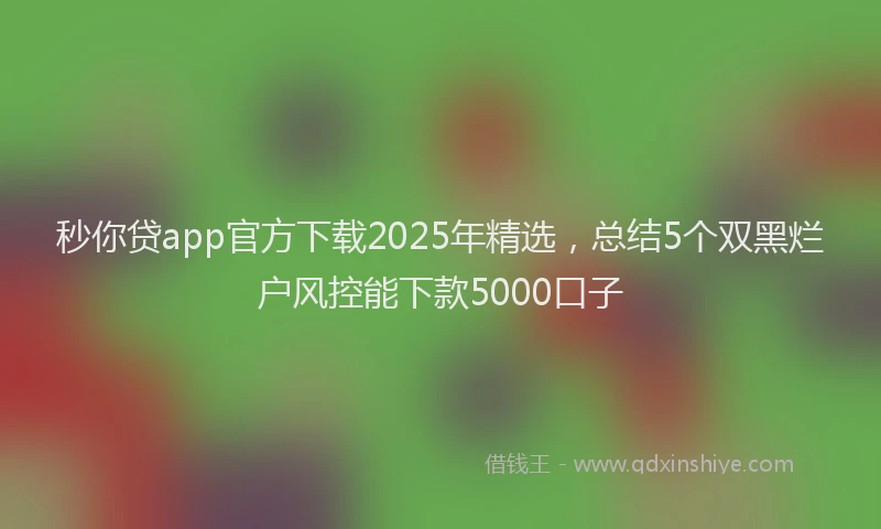 秒你贷app官方下载2025年精选，总结5个双黑烂户风控能下款5000口子