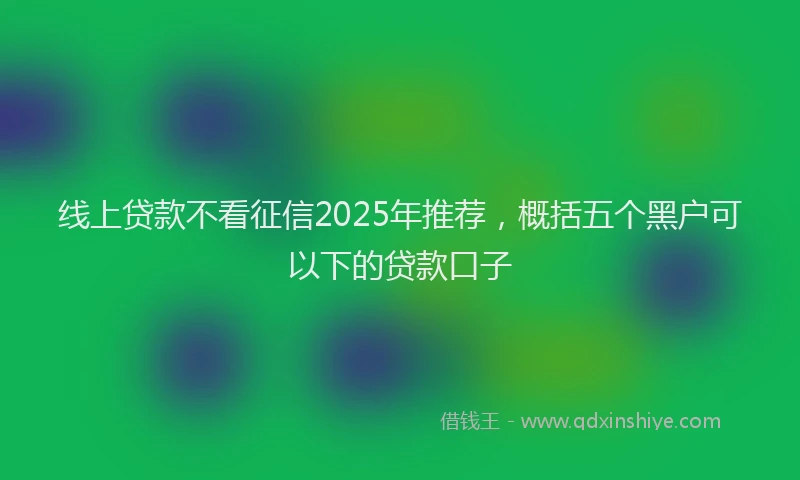 线上贷款不看征信2025年推荐，概括五个黑户可以下的贷款口子