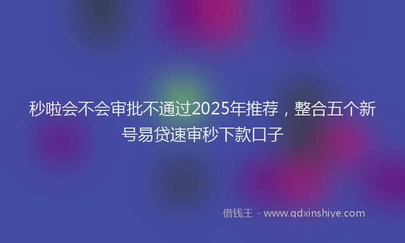 秒啦会不会审批不通过2025年推荐，整合五个新号易贷速审秒下款口子