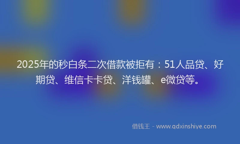 2025年的秒白条二次借款被拒有：51人品贷、好期贷、维信卡卡贷、洋钱罐、e微贷等。