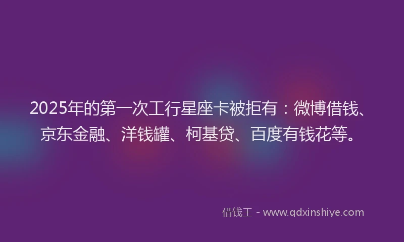 2025年的第一次工行星座卡被拒有：微博借钱、京东金融、洋钱罐、柯基贷、百度有钱花等。
