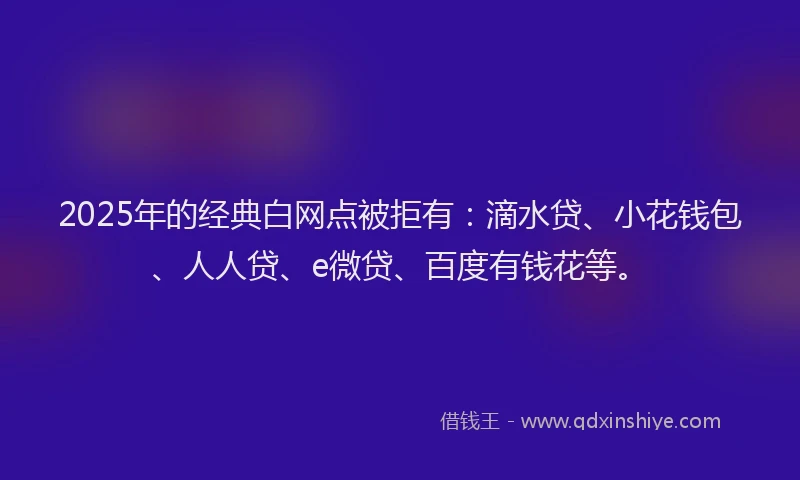 2025年的经典白网点被拒有：滴水贷、小花钱包、人人贷、e微贷、百度有钱花等。