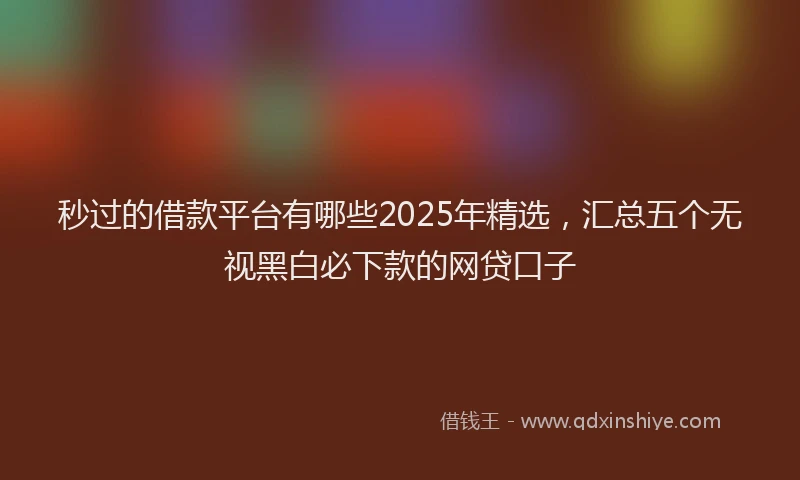 秒过的借款平台有哪些2025年精选，汇总五个无视黑白必下款的网贷口子