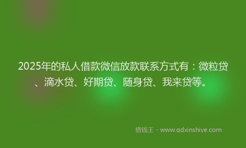 2025年的私人借款微信放款联系方式有：微粒贷、滴水贷、好期贷、随身贷、我来贷等。