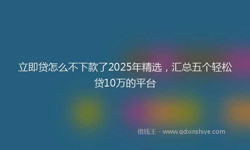 立即贷怎么不下款了2025年精选，汇总五个轻松贷10万的平台