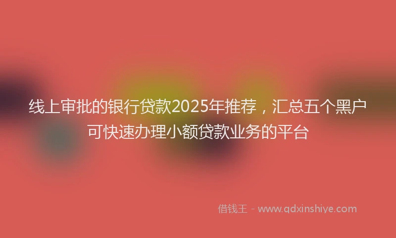 线上审批的银行贷款2025年推荐，汇总五个黑户可快速办理小额贷款业务的平台