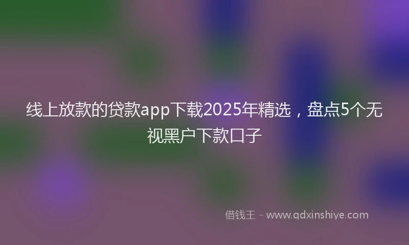 线上放款的贷款app下载2025年精选，盘点5个无视黑户下款口子