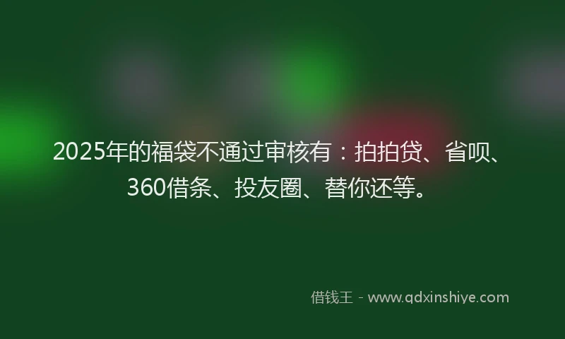 2025年的福袋不通过审核有：拍拍贷、省呗、360借条、投友圈、替你还等。