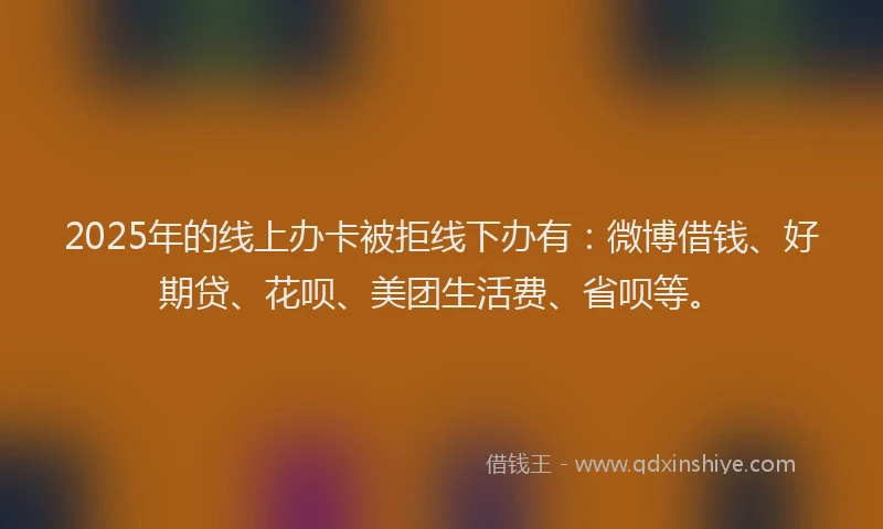2025年的线上办卡被拒线下办有：微博借钱、好期贷、花呗、美团生活费、省呗等。