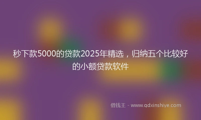 秒下款5000的贷款2025年精选，归纳五个比较好的小额贷款软件