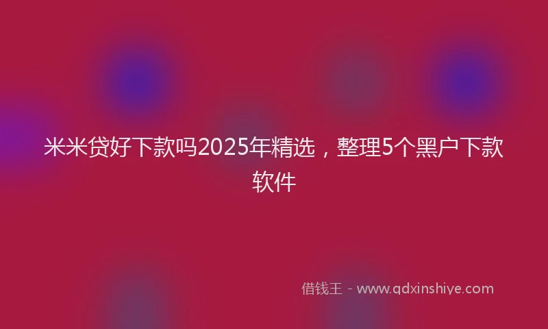 米米贷好下款吗2025年精选，整理5个黑户下款软件