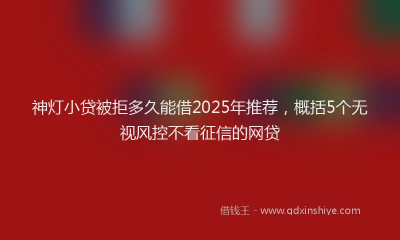 神灯小贷被拒多久能借2025年推荐，概括5个无视风控不看征信的网贷