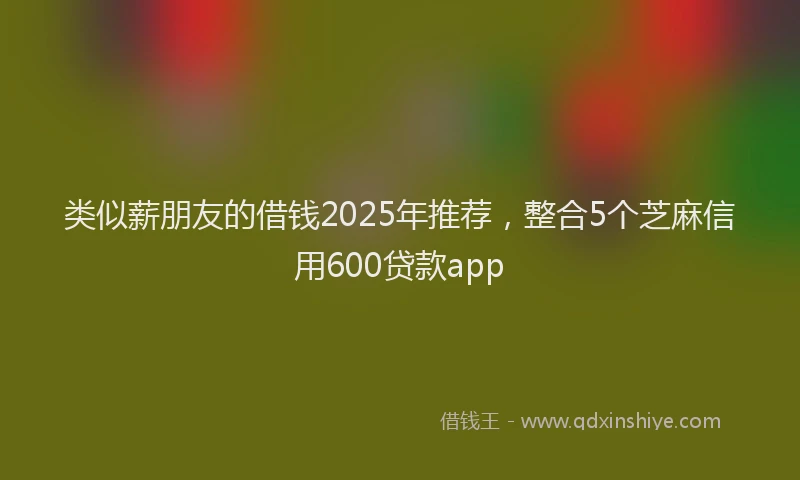 类似薪朋友的借钱2025年推荐，整合5个芝麻信用600贷款app