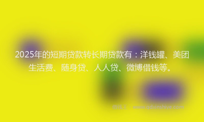 2025年的短期贷款转长期贷款有：洋钱罐、美团生活费、随身贷、人人贷、微博借钱等。