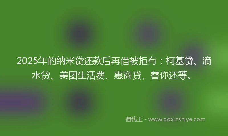 2025年的纳米贷还款后再借被拒有：柯基贷、滴水贷、美团生活费、惠商贷、替你还等。