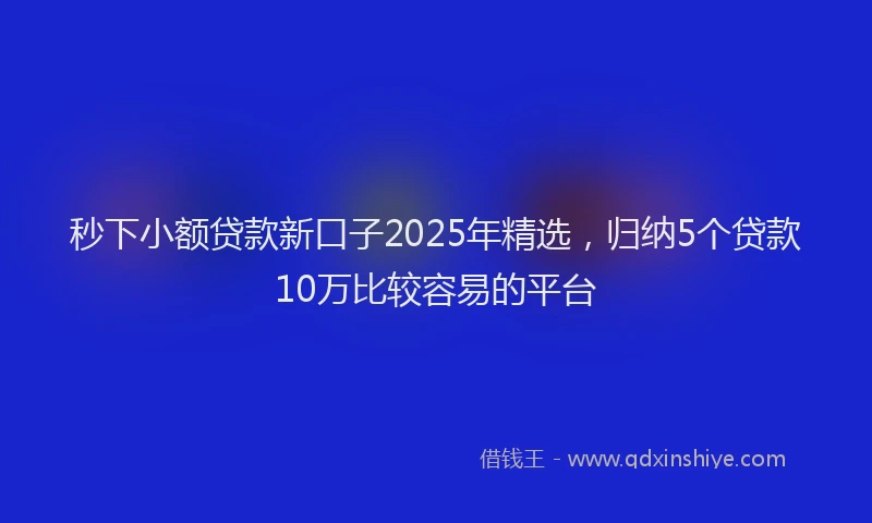 秒下小额贷款新口子2025年精选，归纳5个贷款10万比较容易的平台