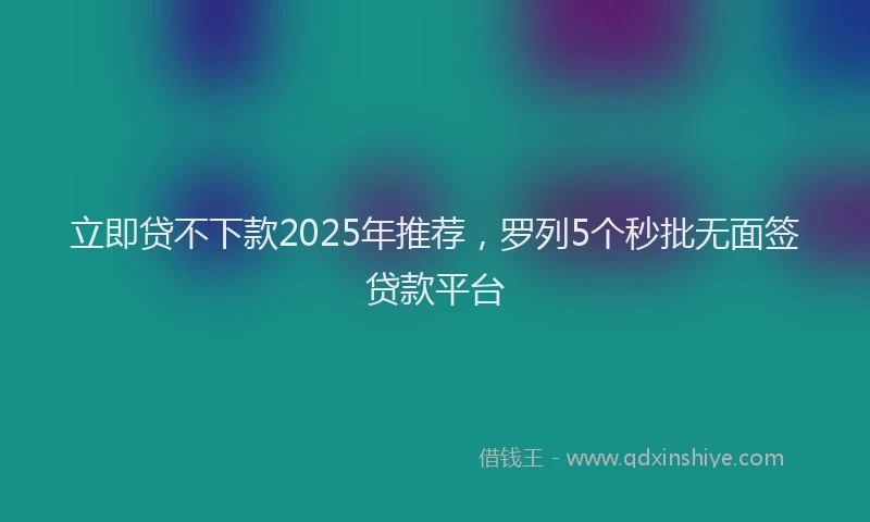 立即贷不下款2025年推荐，罗列5个秒批无面签贷款平台