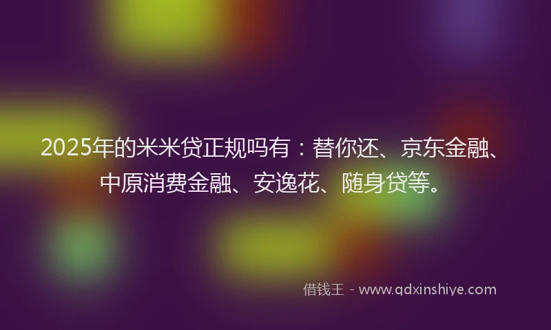 2025年的米米贷正规吗有：替你还、京东金融、中原消费金融、安逸花、随身贷等。