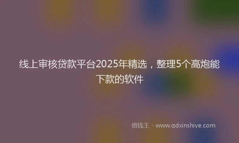线上审核贷款平台2025年精选，整理5个高炮能下款的软件