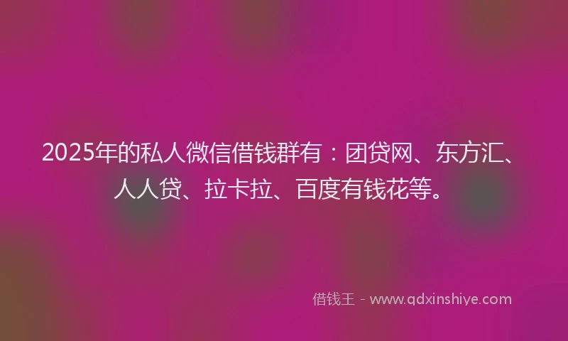 2025年的私人微信借钱群有：团贷网、东方汇、人人贷、拉卡拉、百度有钱花等。