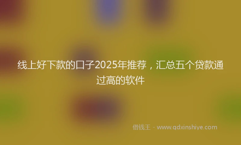 线上好下款的口子2025年推荐，汇总五个贷款通过高的软件