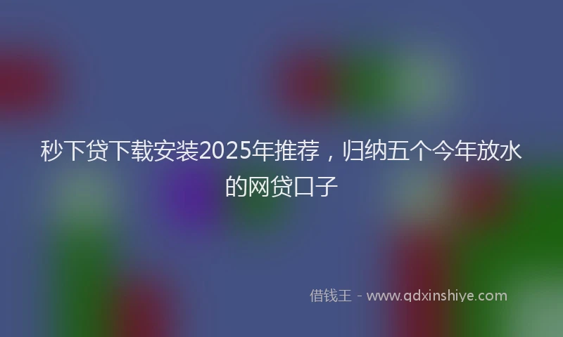 秒下贷下载安装2025年推荐，归纳五个今年放水的网贷口子