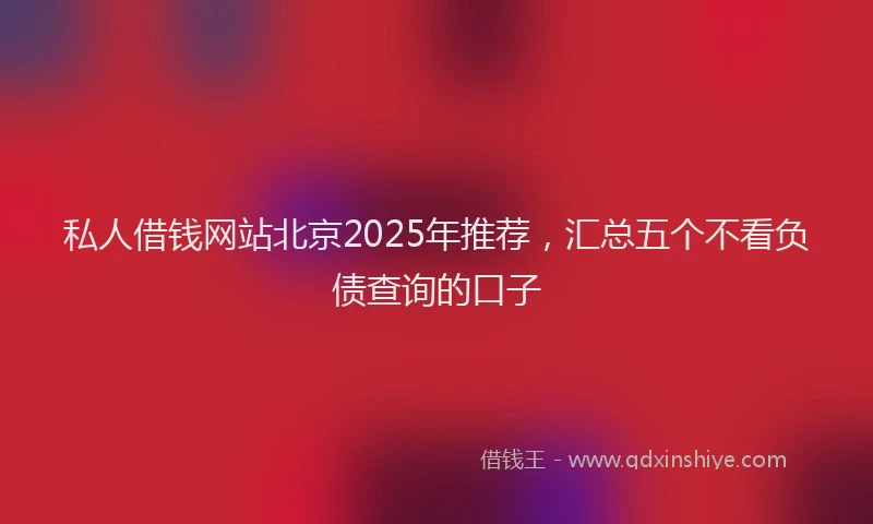 私人借钱网站北京2025年推荐，汇总五个不看负债查询的口子