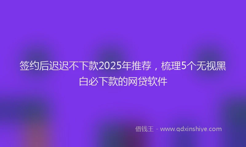 签约后迟迟不下款2025年推荐，梳理5个无视黑白必下款的网贷软件
