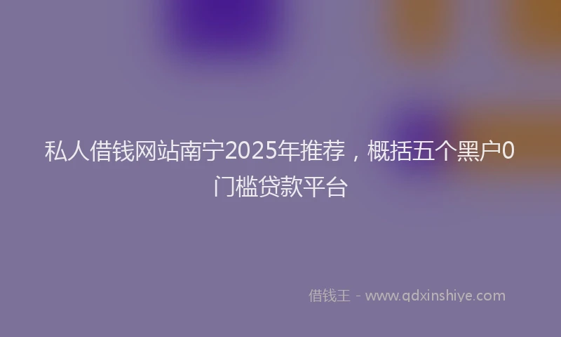 私人借钱网站南宁2025年推荐，概括五个黑户0门槛贷款平台