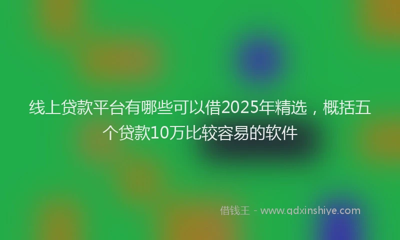 线上贷款平台有哪些可以借2025年精选，概括五个贷款10万比较容易的软件