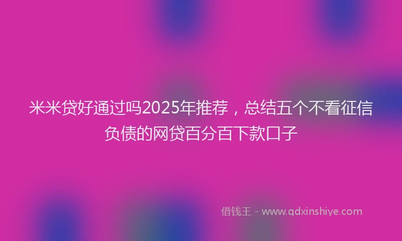 米米贷好通过吗2025年推荐，总结五个不看征信负债的网贷百分百下款口子
