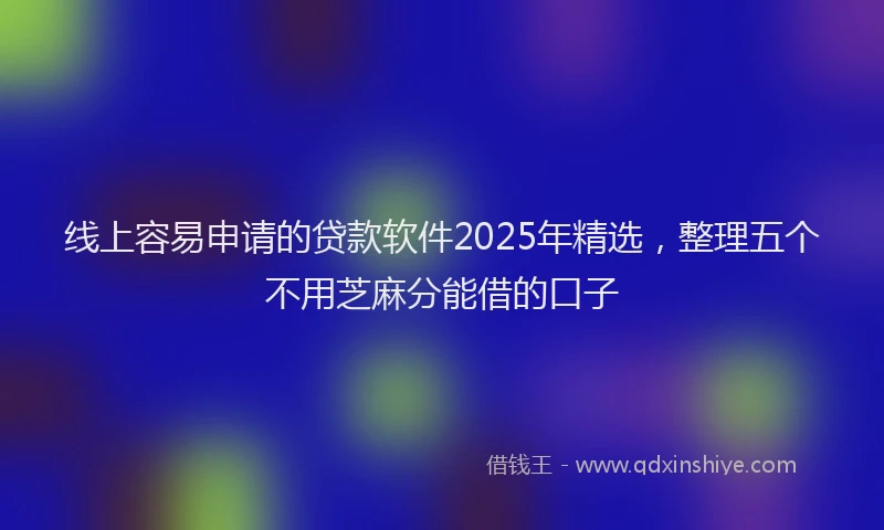 线上容易申请的贷款软件2025年精选，整理五个不用芝麻分能借的口子