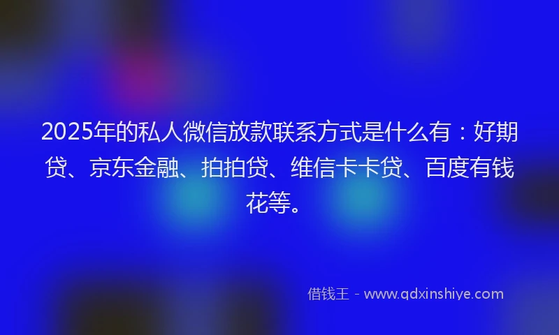2025年的私人微信放款联系方式是什么有：好期贷、京东金融、拍拍贷、维信卡卡贷、百度有钱花等。