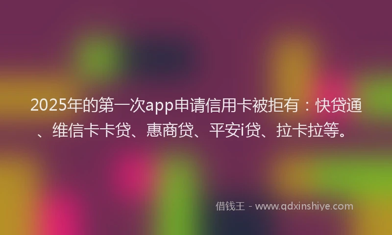 2025年的第一次app申请信用卡被拒有：快贷通、维信卡卡贷、惠商贷、平安i贷、拉卡拉等。