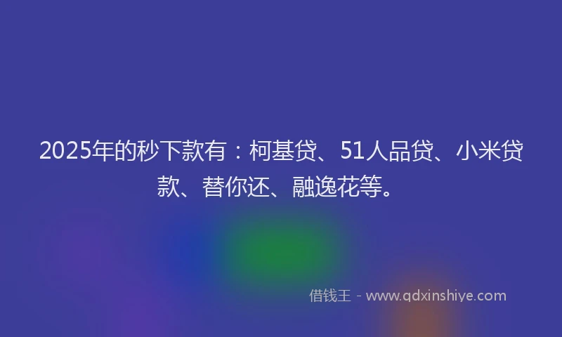 2025年的秒下款有：柯基贷、51人品贷、小米贷款、替你还、融逸花等。