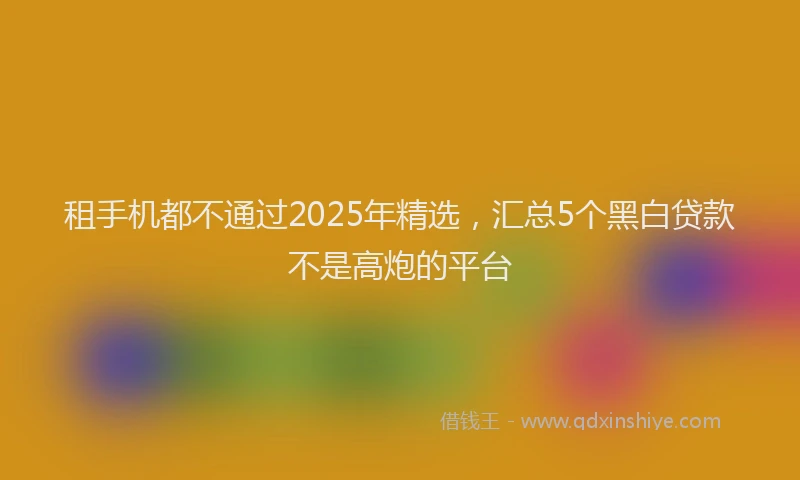租手机都不通过2025年精选,汇总5个黑白贷款不是高炮的平台